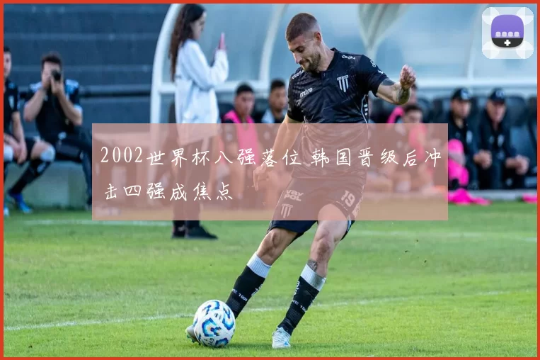 2002世界杯八强落位 韩国晋级后冲击四强成焦点