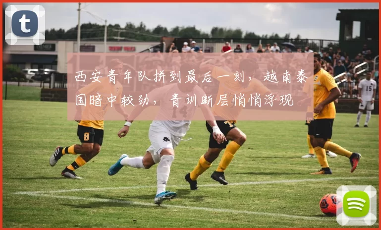 西安青年队拼到最后一刻，越南泰国暗中较劲，青训断层悄悄浮现