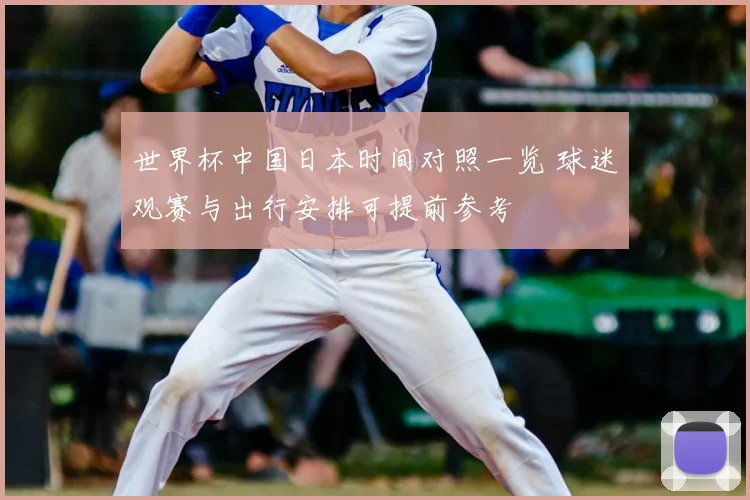 世界杯中国日本时间对照一览 球迷观赛与出行安排可提前参考