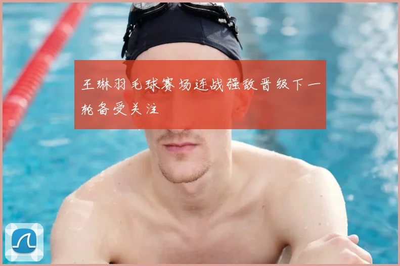 王琳羽毛球赛场连战强敌晋级下一轮备受关注