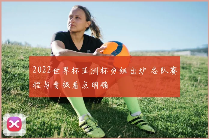 2022世界杯亚洲杯分组出炉 各队赛程与晋级看点明确