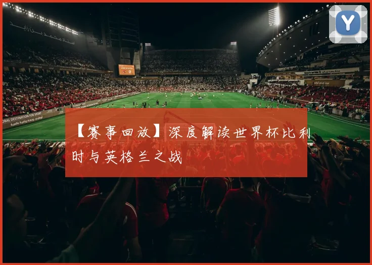【赛事回放】深度解读世界杯比利时与英格兰之战