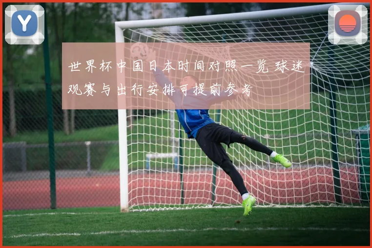 世界杯中国日本时间对照一览 球迷观赛与出行安排可提前参考