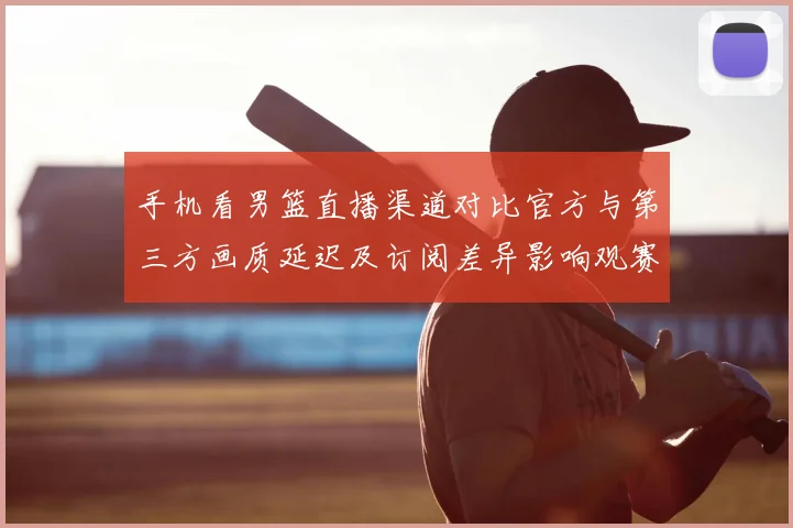 手机看男篮直播渠道对比官方与第三方画质延迟及订阅差异影响观赛体验