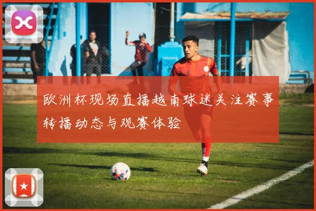 欧洲杯现场直播越南球迷关注赛事转播动态与观赛体验